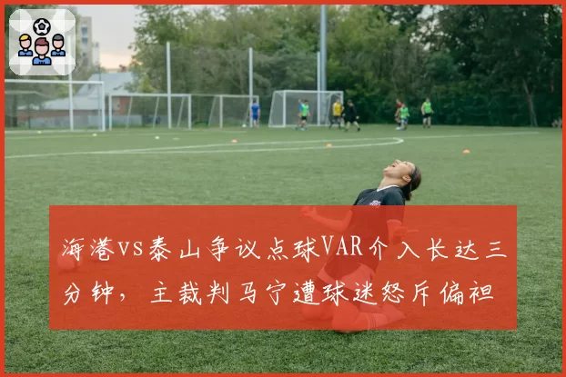 海港vs泰山争议点球VAR介入长达三分钟，主裁判马宁遭球迷怒斥偏袒