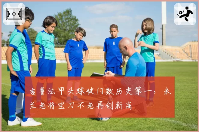 吉鲁法甲头球破门数历史第一,米兰老将宝刀不老再创新高