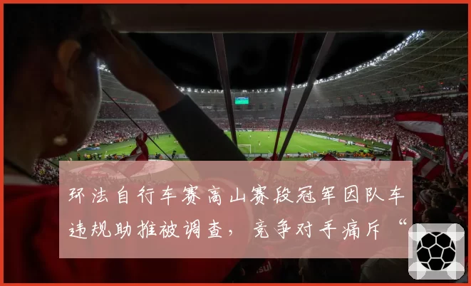 环法自行车赛高山赛段冠军因队车违规助推被调查，竞争对手痛斥“系统性作弊”