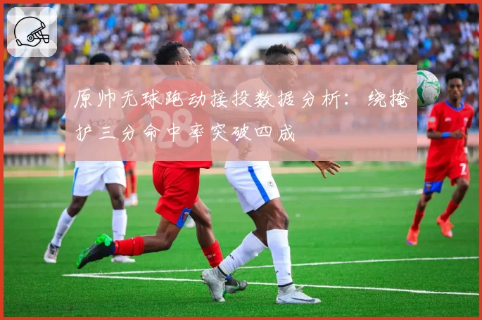 原帅无球跑动接投数据分析：绕掩护三分命中率突破四成