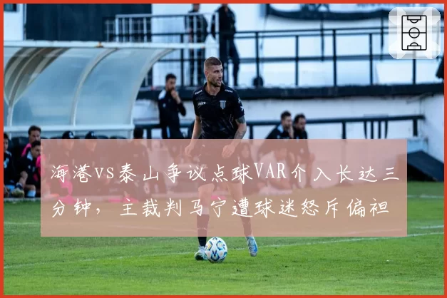海港vs泰山争议点球VAR介入长达三分钟，主裁判马宁遭球迷怒斥偏袒