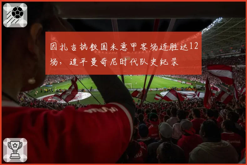 因扎吉执教国米意甲客场连胜达12场,追平曼奇尼时代队史纪录