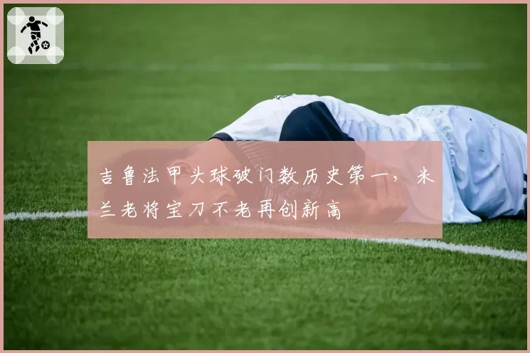 吉鲁法甲头球破门数历史第一,米兰老将宝刀不老再创新高