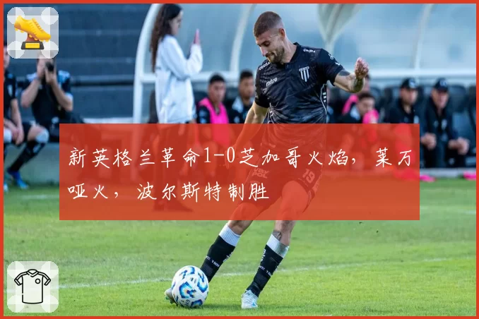 新英格兰革命1-0芝加哥火焰,莱万哑火,波尔斯特制胜