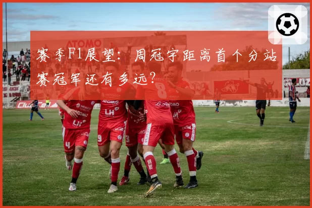 赛季F1展望：周冠宇距离首个分站赛冠军还有多远？