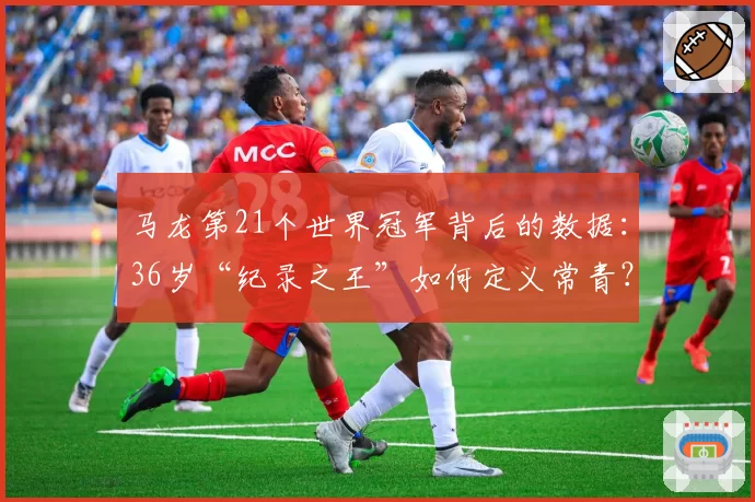 马龙第21个世界冠军背后的数据:36岁“纪录之王”如何定义常青?