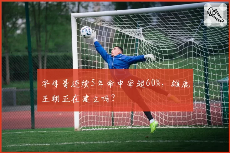 字母哥连续5年命中率超60%，雄鹿王朝正在建立吗？