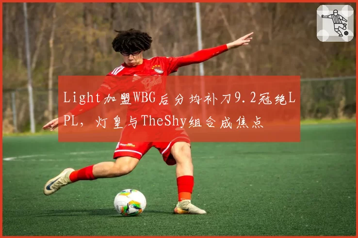 Light加盟WBG后分均补刀9.2冠绝LPL，灯皇与TheShy组合成焦点