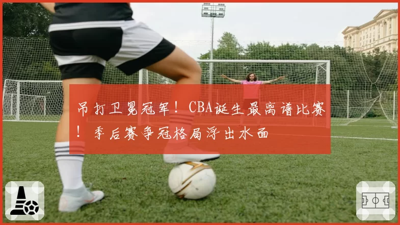 吊打卫冕冠军!CBA诞生最离谱比赛!季后赛争冠格局浮出水面