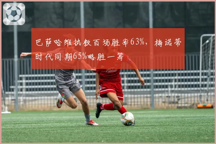 巴萨哈维执教百场胜率63%，梅诺蒂时代同期65%略胜一筹