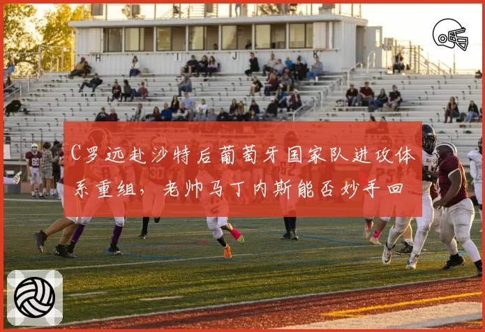 C罗远赴沙特后葡萄牙国家队进攻体系重组,老帅马丁内斯能否妙手回春?