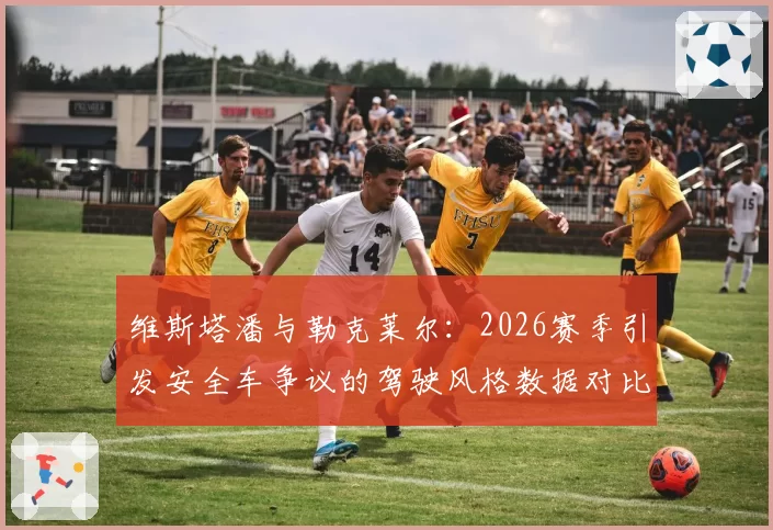 维斯塔潘与勒克莱尔:2026赛季引发安全车争议的驾驶风格数据对比