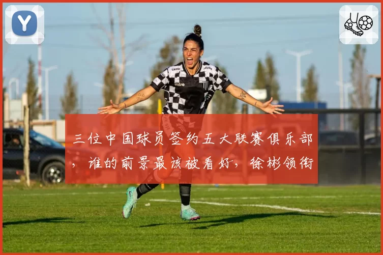 三位中国球员签约五大联赛俱乐部,谁的前景最该被看好,徐彬领衔