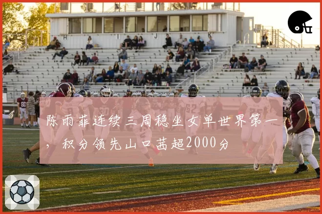陈雨菲连续三周稳坐女单世界第一，积分领先山口茜超2000分