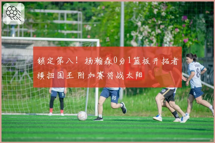 锁定第八！杨瀚森0分1篮板开拓者横扫国王 附加赛将战太阳