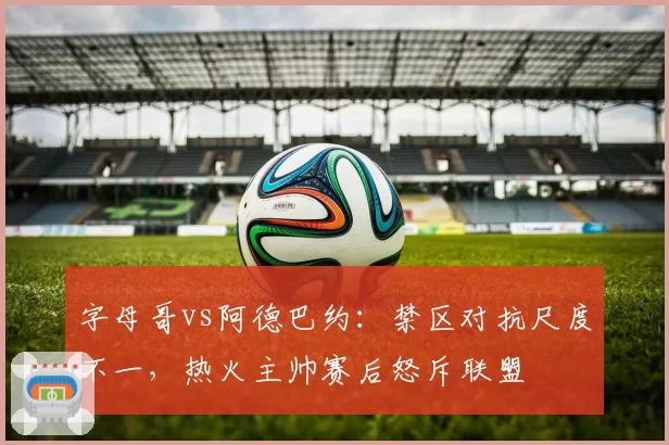 字母哥vs阿德巴约：禁区对抗尺度不一，热火主帅赛后怒斥联盟