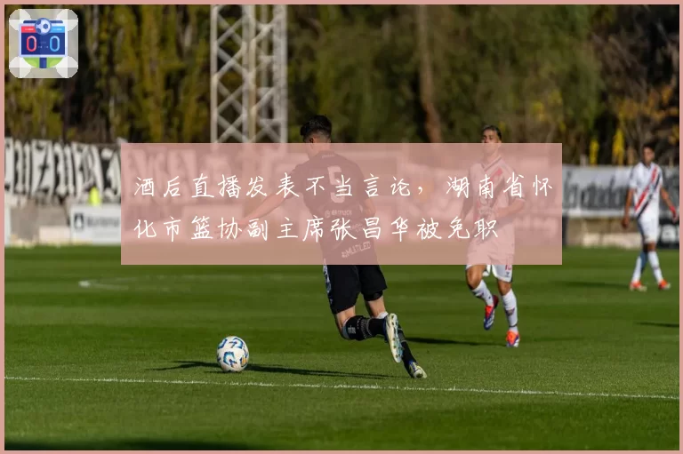 酒后直播发表不当言论，湖南省怀化市篮协副主席张昌华被免职