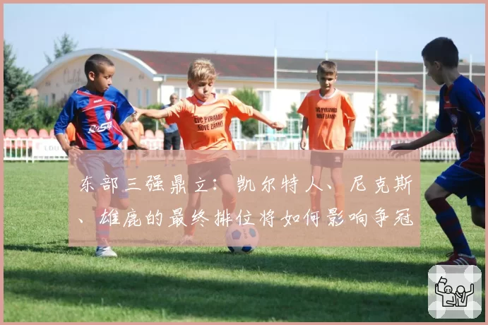 东部三强鼎立：凯尔特人、尼克斯、雄鹿的最终排位将如何影响争冠路径？