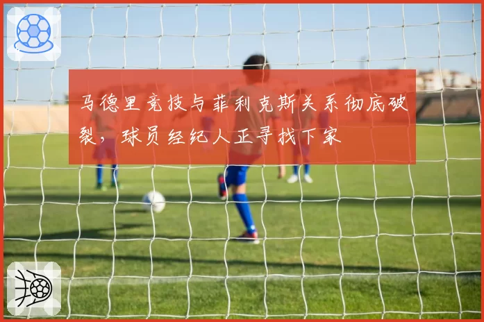 马德里竞技与菲利克斯关系彻底破裂,球员经纪人正寻找下家
