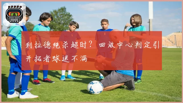 利拉德绝杀超时?回放中心判定引开拓者球迷不满