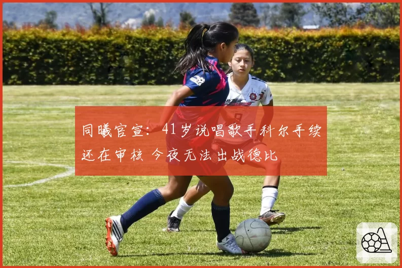 同曦官宣：41岁说唱歌手科尔手续还在审核 今夜无法出战德比