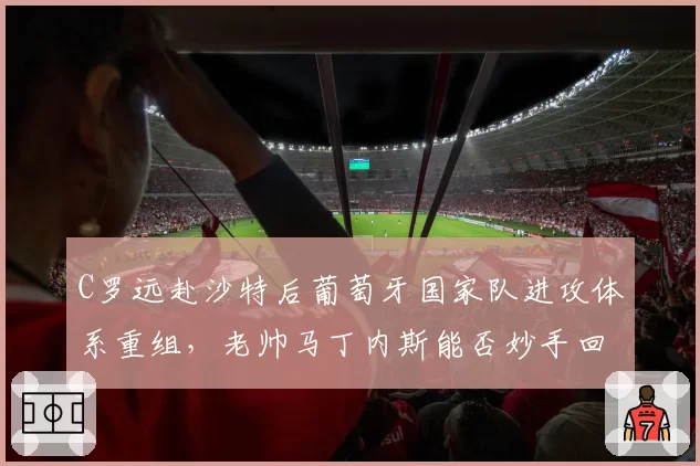 C罗远赴沙特后葡萄牙国家队进攻体系重组,老帅马丁内斯能否妙手回春?