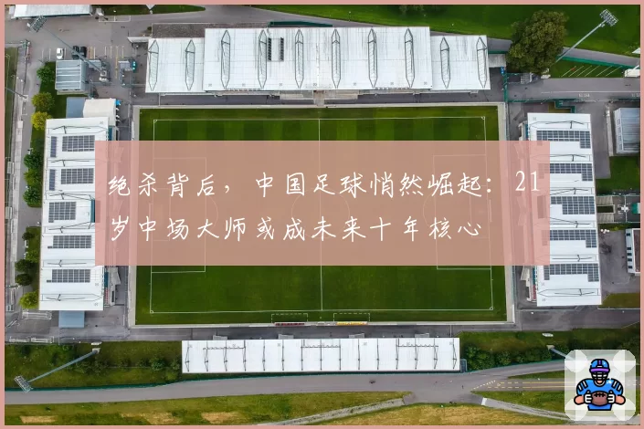 绝杀背后，中国足球悄然崛起：21岁中场大师或成未来十年核心