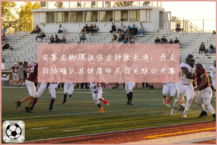 安赛龙脚踝扭伤后肿胀未消，丹麦羽协确认其缺席印尼羽毛球公开赛