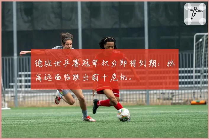 德班世乒赛冠军积分即将到期，林高远面临跌出前十危机。
