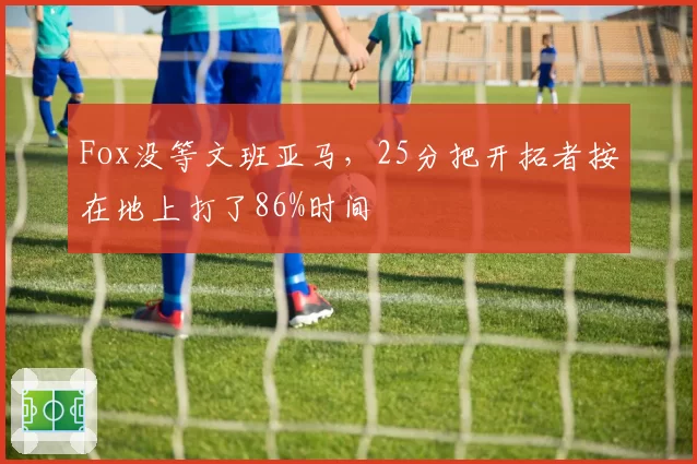 Fox没等文班亚马，25分把开拓者按在地上打了86%时间