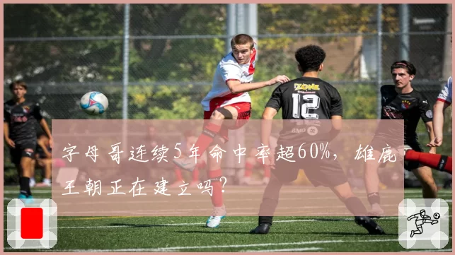 字母哥连续5年命中率超60%，雄鹿王朝正在建立吗？