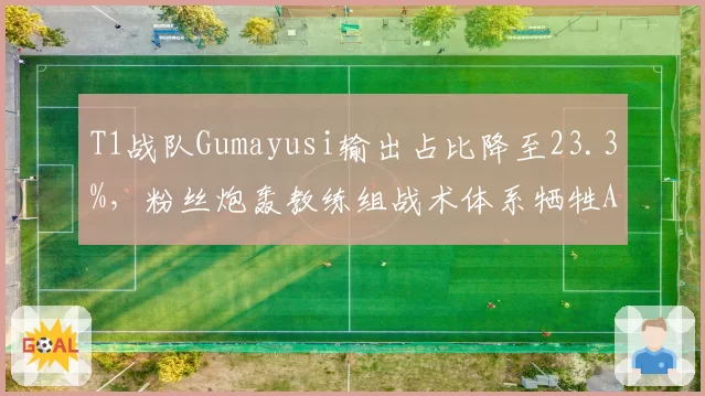 T1战队Gumayusi输出占比降至23.3%,粉丝炮轰教练组战术体系牺牲ADC核心地位