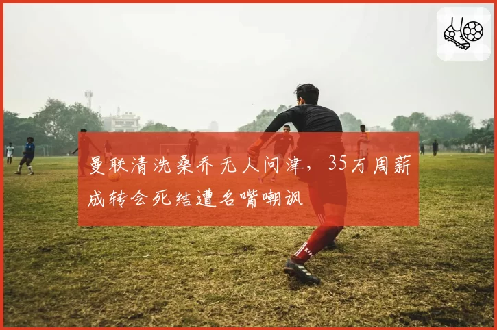 曼联清洗桑乔无人问津,35万周薪成转会死结遭名嘴嘲讽