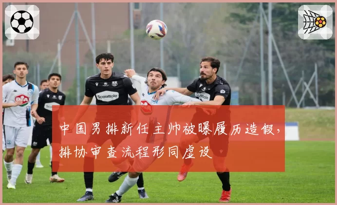 中国男排新任主帅被曝履历造假，排协审查流程形同虚设