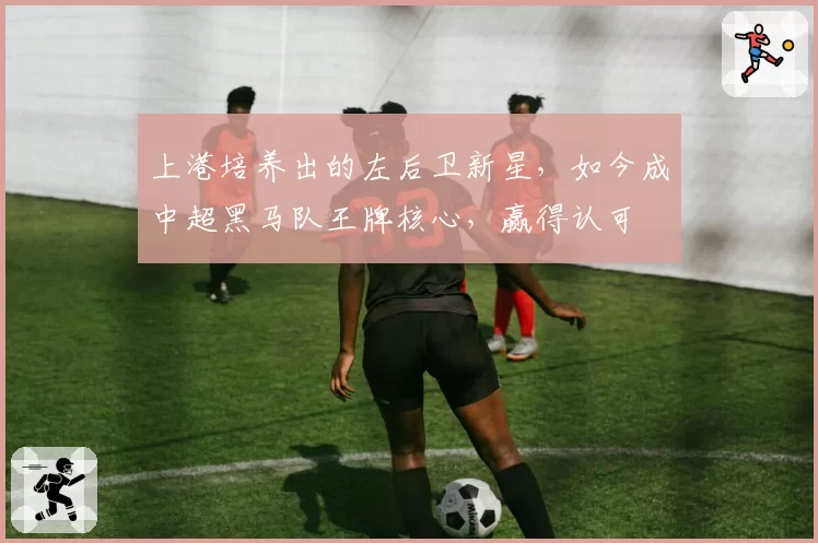 上港培养出的左后卫新星,如今成中超黑马队王牌核心,赢得认可