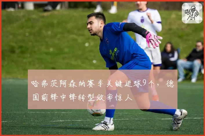 哈弗茨阿森纳赛季关键进球9个，德国前锋中锋转型效率惊人