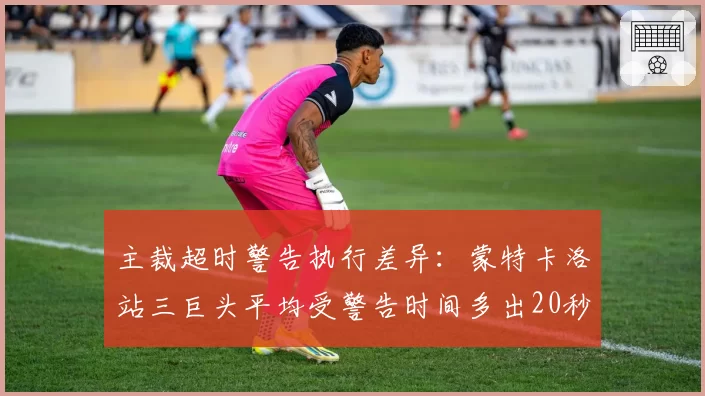 主裁超时警告执行差异:蒙特卡洛站三巨头平均受警告时间多出20秒