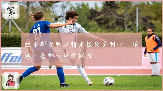 纽卡斯尔联沙特老板失去耐心,埃迪·豪帅位风雨飘摇