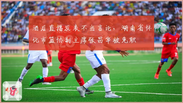 酒后直播发表不当言论，湖南省怀化市篮协副主席张昌华被免职