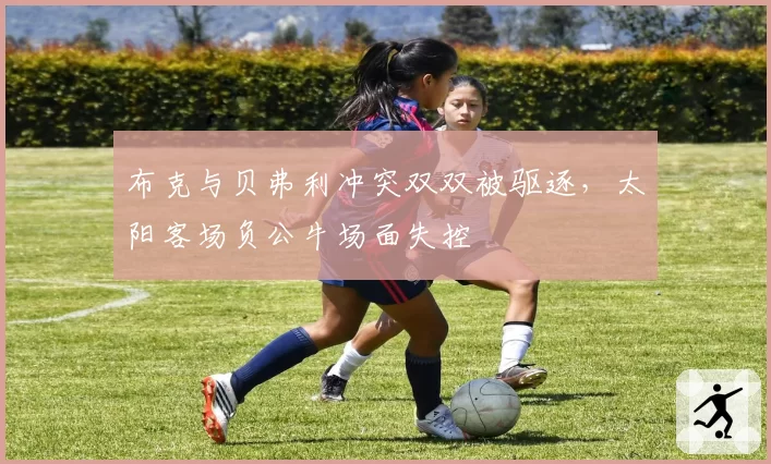 布克与贝弗利冲突双双被驱逐,太阳客场负公牛场面失控