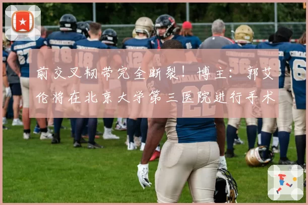 前交叉韧带完全断裂!博主:郭艾伦将在北京大学第三医院进行手术