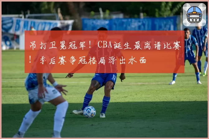 吊打卫冕冠军!CBA诞生最离谱比赛!季后赛争冠格局浮出水面