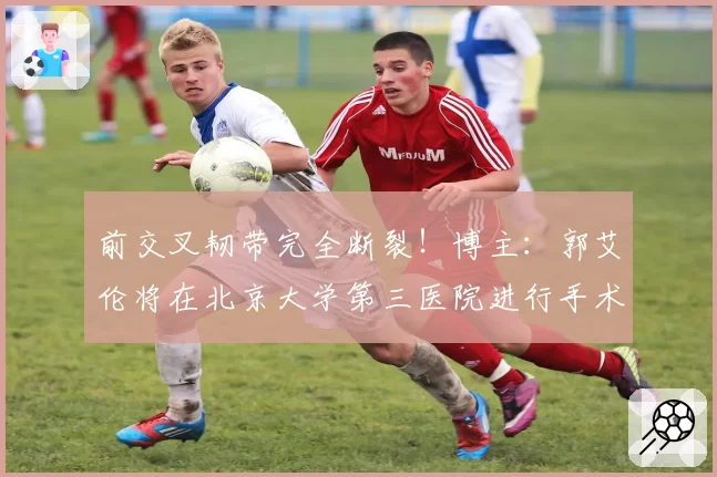 前交叉韧带完全断裂!博主:郭艾伦将在北京大学第三医院进行手术