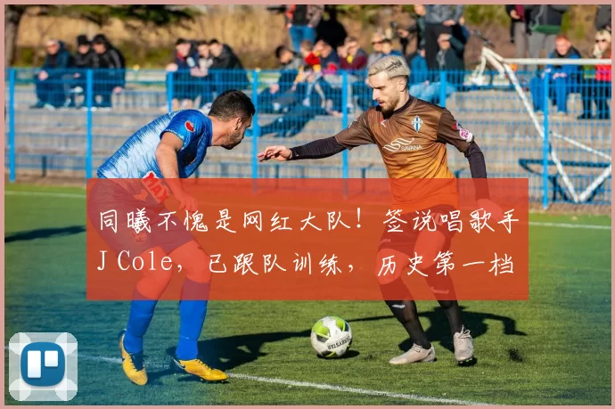 同曦不愧是网红大队！签说唱歌手J Cole，已跟队训练，历史第一档