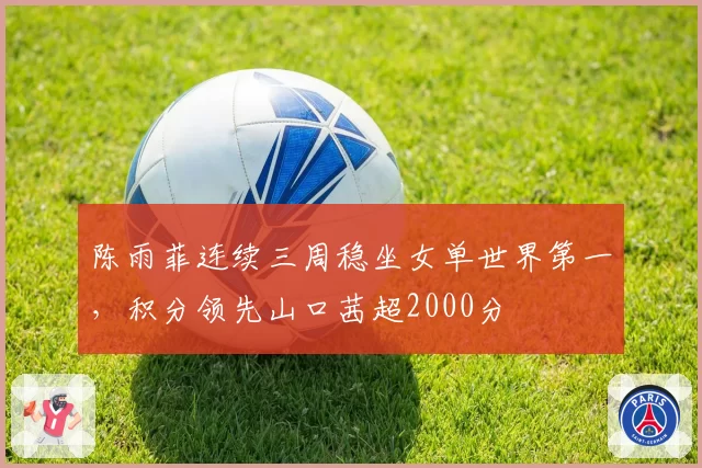 陈雨菲连续三周稳坐女单世界第一，积分领先山口茜超2000分