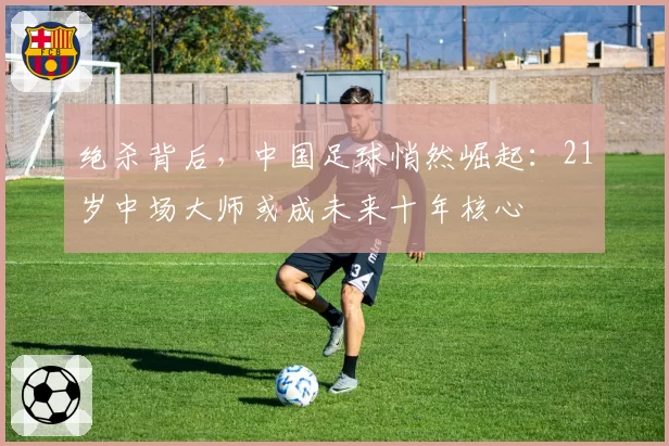 绝杀背后，中国足球悄然崛起：21岁中场大师或成未来十年核心